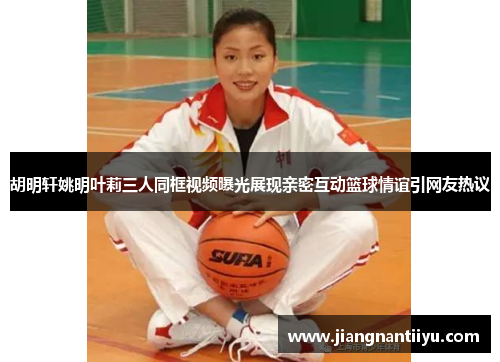 胡明轩姚明叶莉三人同框视频曝光展现亲密互动篮球情谊引网友热议