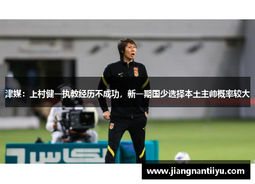 津媒：上村健一执教经历不成功，新一期国少选择本土主帅概率较大